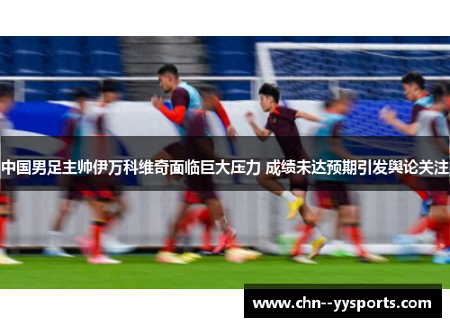 中国男足主帅伊万科维奇面临巨大压力 成绩未达预期引发舆论关注 中国男足主帅伊万科维奇面临巨大压力 成绩未达预期引发舆论关注