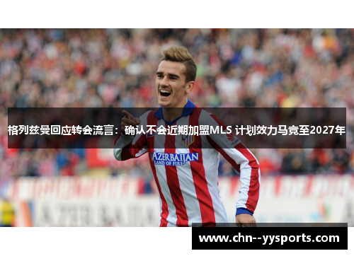 格列兹曼回应转会流言：确认不会近期加盟MLS 计划效力马竞至2027年